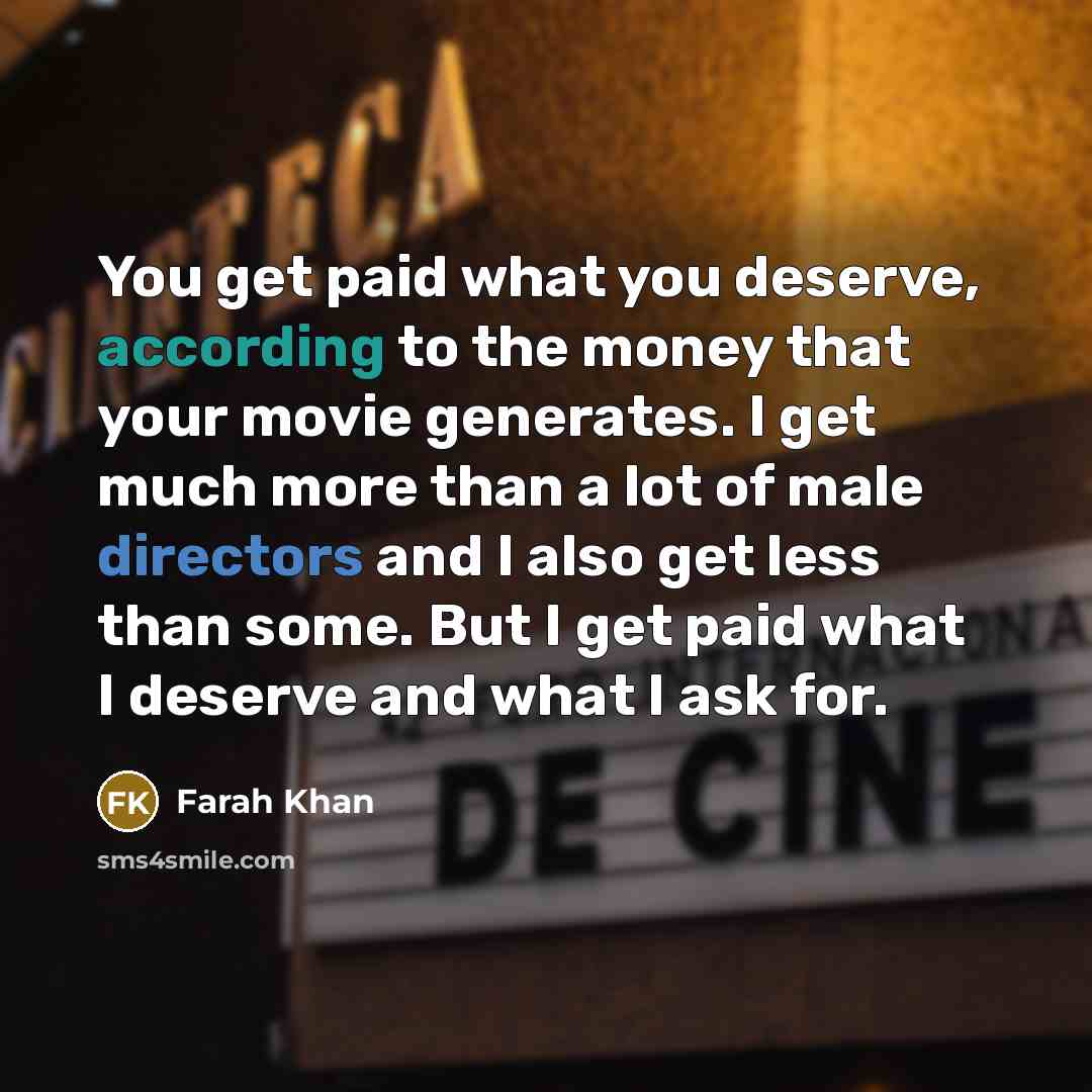“You get paid what you deserve, according to the money that your movie generates. I get much more than a lot of male directors and I also get less than some. But I get paid what I deserve and what I ask for.” quote by Farah Khan