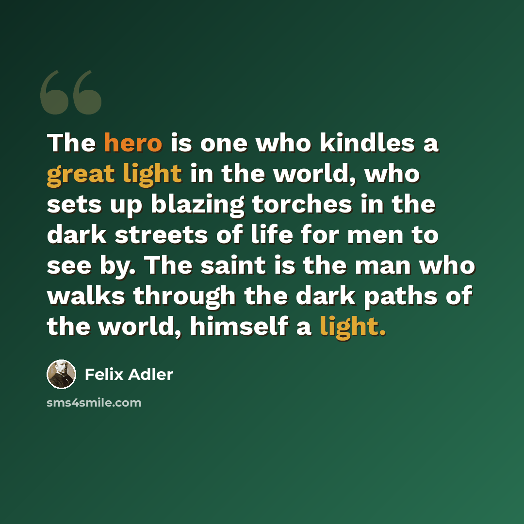 “The hero is one who kindles a great light in the world, who sets up blazing torches in the dark streets of life for men to see by. The saint is the man who walks through the dark paths of the world, himself a light.” quote by Felix Adler