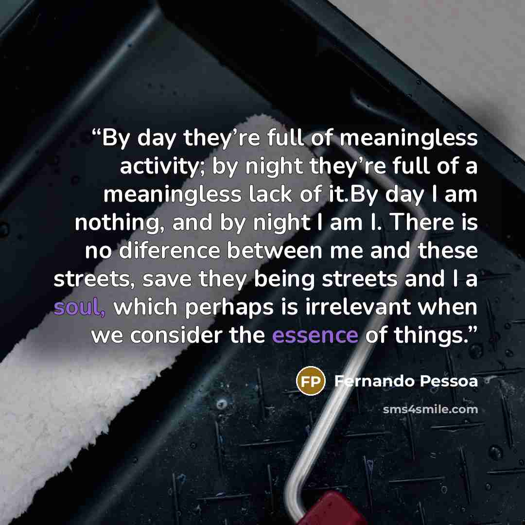 “By day they’re full of meaningless activity; by night they’re full of a meaningless lack of it.By day I am nothing, and by night I am I. There is no diference between me and these streets, save they being streets and I a soul, which perhaps is irrelevant when we consider the essence of things.” quote by Fernando Pessoa