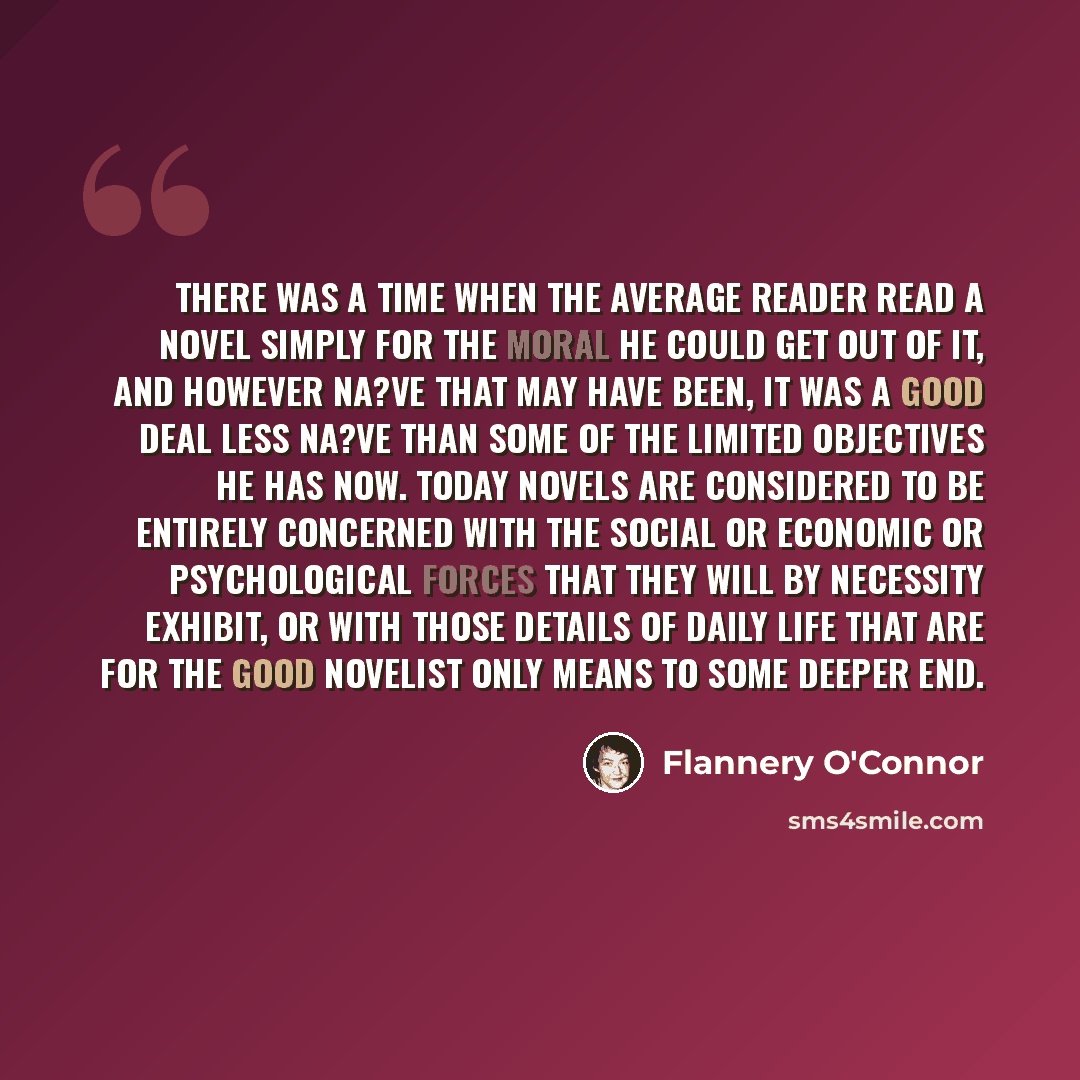 “There was a time when the average reader read a novel simply for the moral he could get out of it, and however na?ve that may have been, it was a good deal less na?ve than some of the limited objectives he has now. Today novels are considered to be entirely concerned with the social or economic or…” quote by Flannery O'Connor