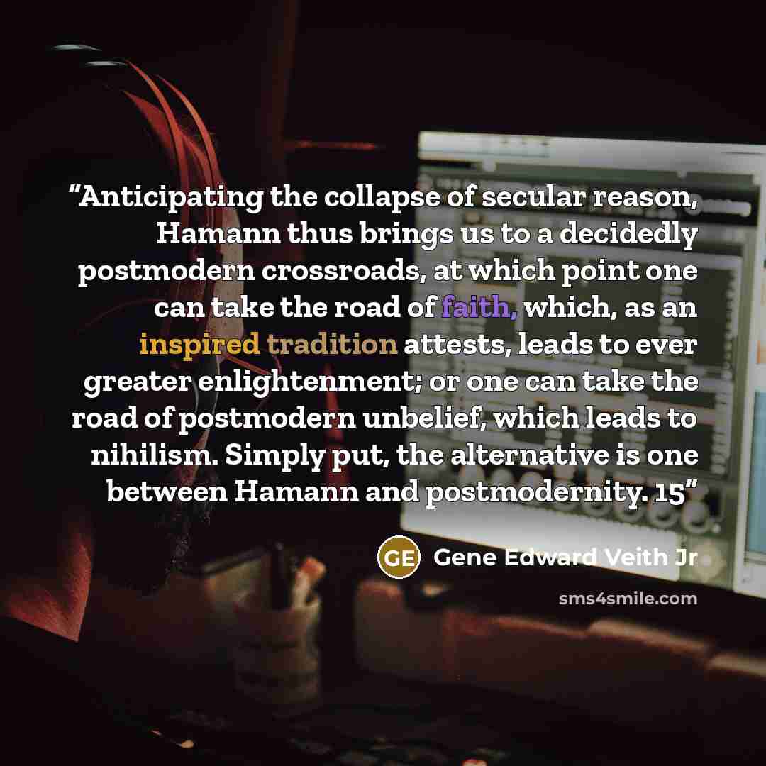 “Anticipating the collapse of secular reason, Hamann thus brings us to a decidedly postmodern crossroads, at which point one can take the road of faith, which, as an inspired tradition attests, leads to ever greater enlightenment; or one can take the road of postmodern unbelief, which leads to…” quote by Gene Edward Veith Jr