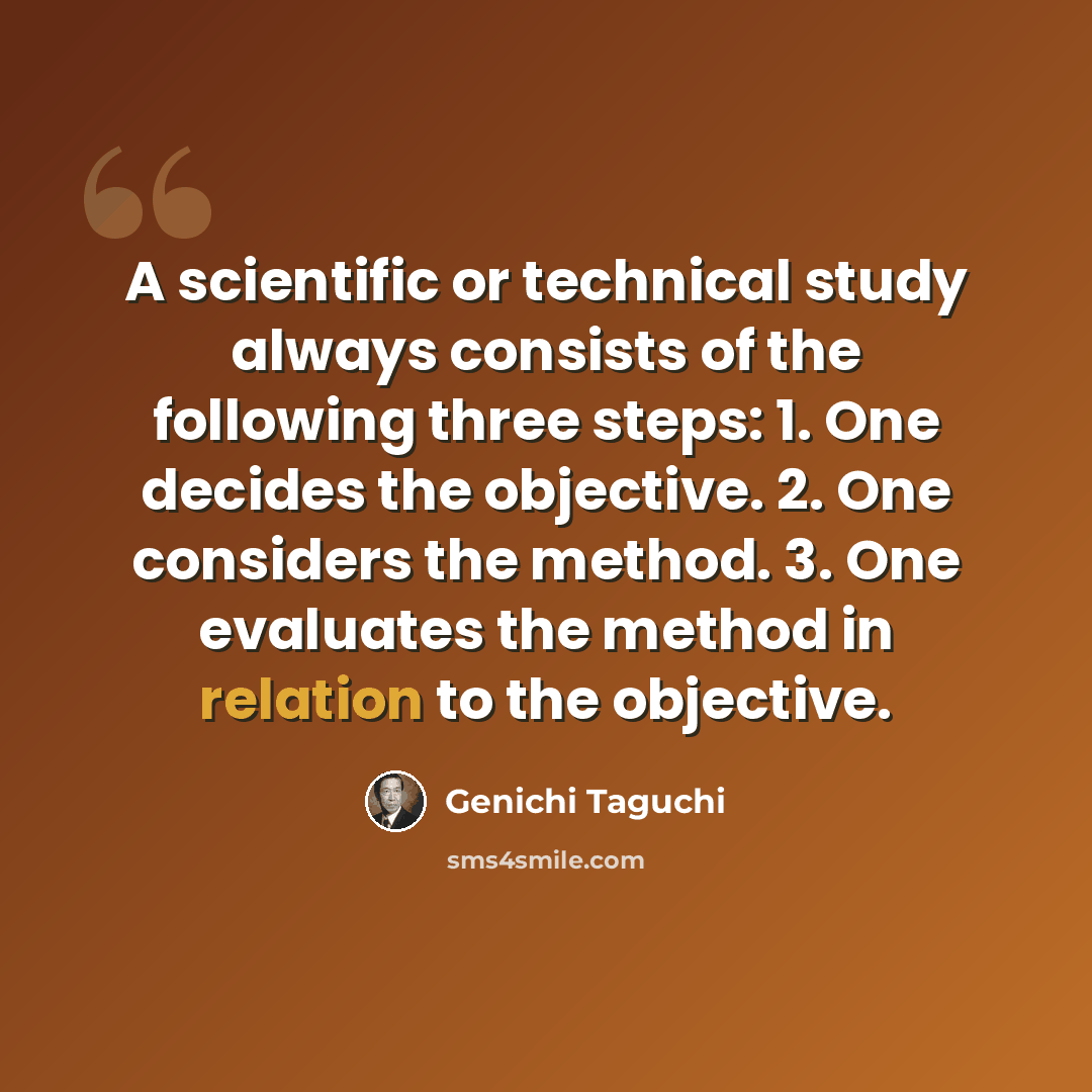 “A scientific or technical study always consists of the following three steps: 1. One decides the objective. 2. One considers the method. 3. One evaluates the method in relation to the objective.” quote by Genichi Taguchi