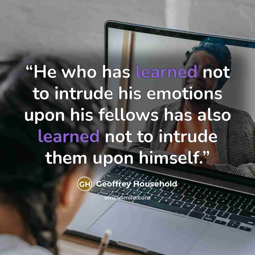 “He who has learned not to intrude his emotions upon his fellows has also learned not to intrude them upon himself.” quote by Geoffrey Household