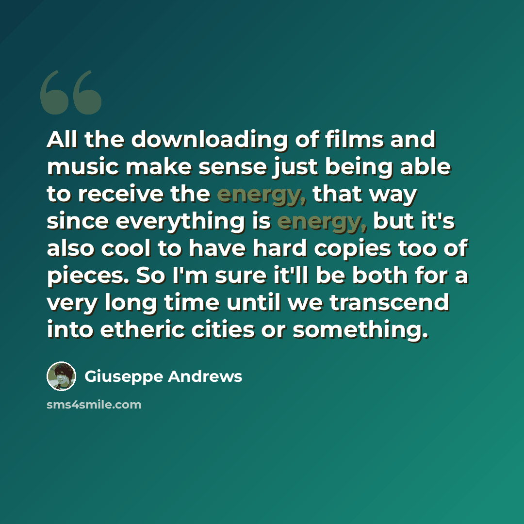 “All the downloading of films and music make sense just being able to receive the energy, that way since everything is energy, but it's also cool to have hard copies too of pieces. So I'm sure it'll be both for a very long time until we transcend into etheric cities or something.” quote by Giuseppe Andrews