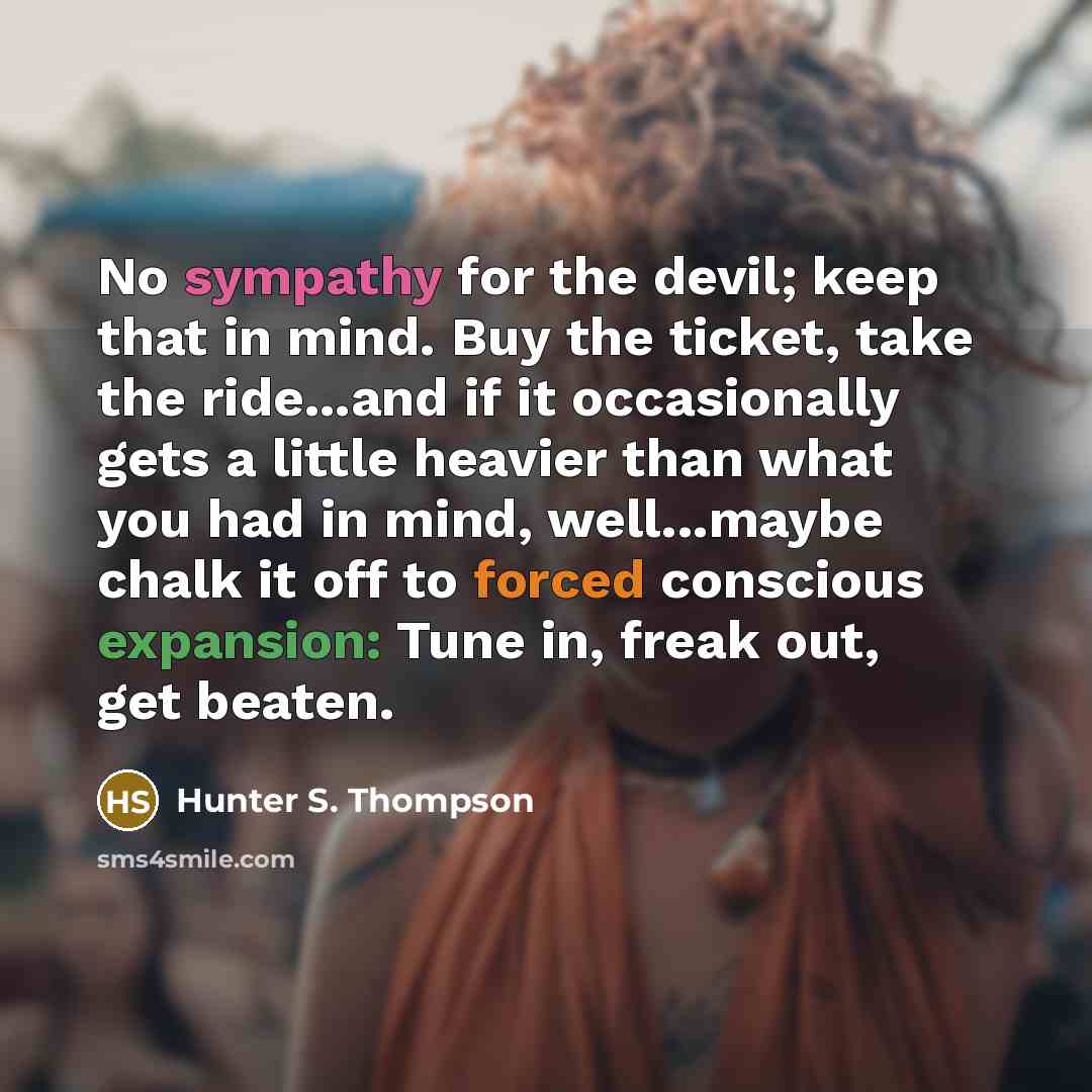 “No sympathy for the devil; keep that in mind. Buy the ticket, take the ride...and if it occasionally gets a little heavier than what you had in mind, well...maybe chalk it off to forced conscious expansion: Tune in, freak out, get beaten.” quote by Hunter S. Thompson