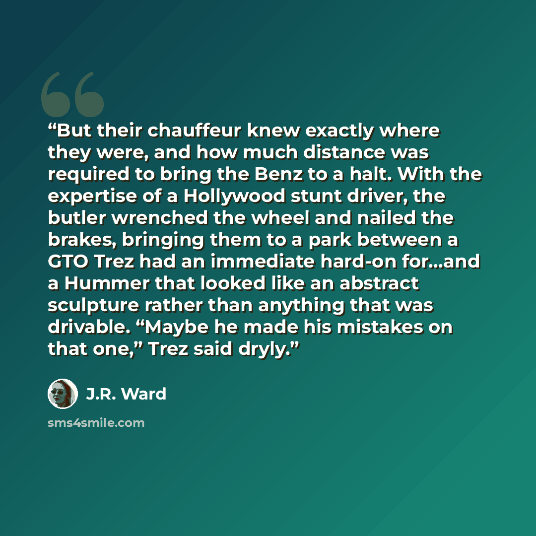 “But their chauffeur knew exactly where they were, and how much distance was required to bring the Benz to a halt. With the expertise of a Hollywood stunt driver, the butler wrenched the wheel and nailed the brakes, bringing them to a park between a GTO Trez had an immediate hard-on for…and a…” quote by J.R. Ward