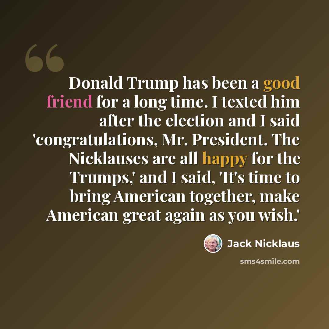 “Donald Trump has been a good friend for a long time. I texted him after the election and I said 'congratulations, Mr. President. The Nicklauses are all happy for the Trumps,' and I said, 'It's time to bring American together, make American great again as you wish.'” quote by Jack Nicklaus