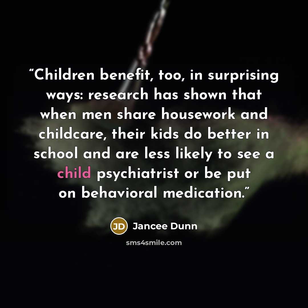 “Children benefit, too, in surprising ways: research has shown that when men share housework and childcare, their kids do better in school and are less likely to see a child psychiatrist or be put on behavioral medication.” quote by Jancee Dunn