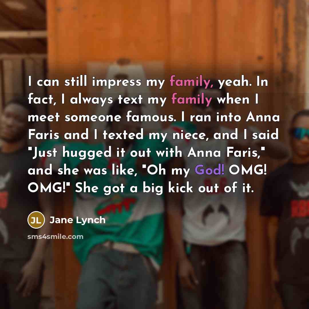 “I can still impress my family, yeah. In fact, I always text my family when I meet someone famous. I ran into Anna Faris and I texted my niece, and I said "Just hugged it out with Anna Faris," and she was like, "Oh my God! OMG! OMG!" She got a big kick out of it.” quote by Jane Lynch