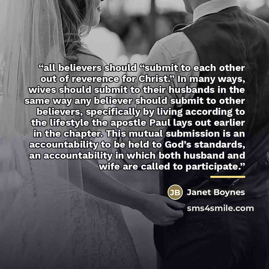 “all believers should “submit to each other out of reverence for Christ.” In many ways, wives should submit to their husbands in the same way any believer should submit to other believers, specifically by living according to the lifestyle the apostle Paul lays out earlier in the chapter. This…” quote by Janet Boynes