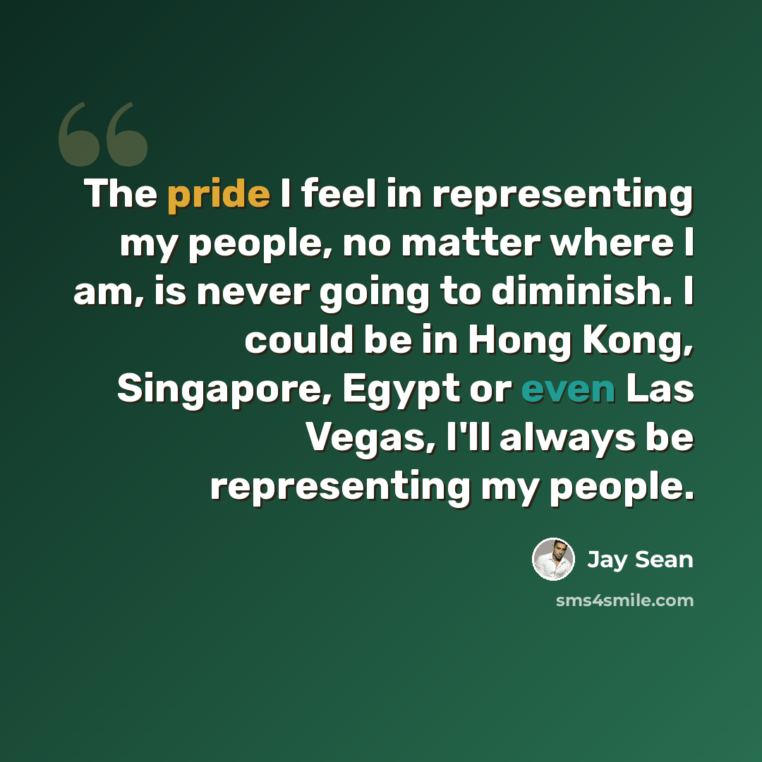 “The pride I feel in representing my people, no matter where I am, is never going to diminish. I could be in Hong Kong, Singapore, Egypt or even Las Vegas, I'll always be representing my people.” quote by Jay Sean