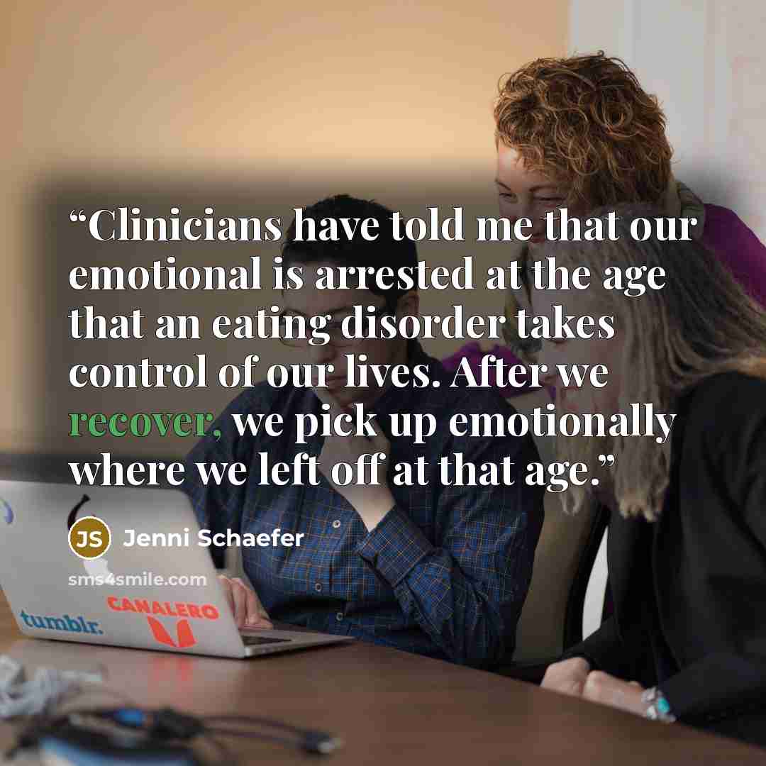 “Clinicians have told me that our emotional is arrested at the age that an eating disorder takes control of our lives. After we recover, we pick up emotionally where we left off at that age.” quote by Jenni Schaefer
