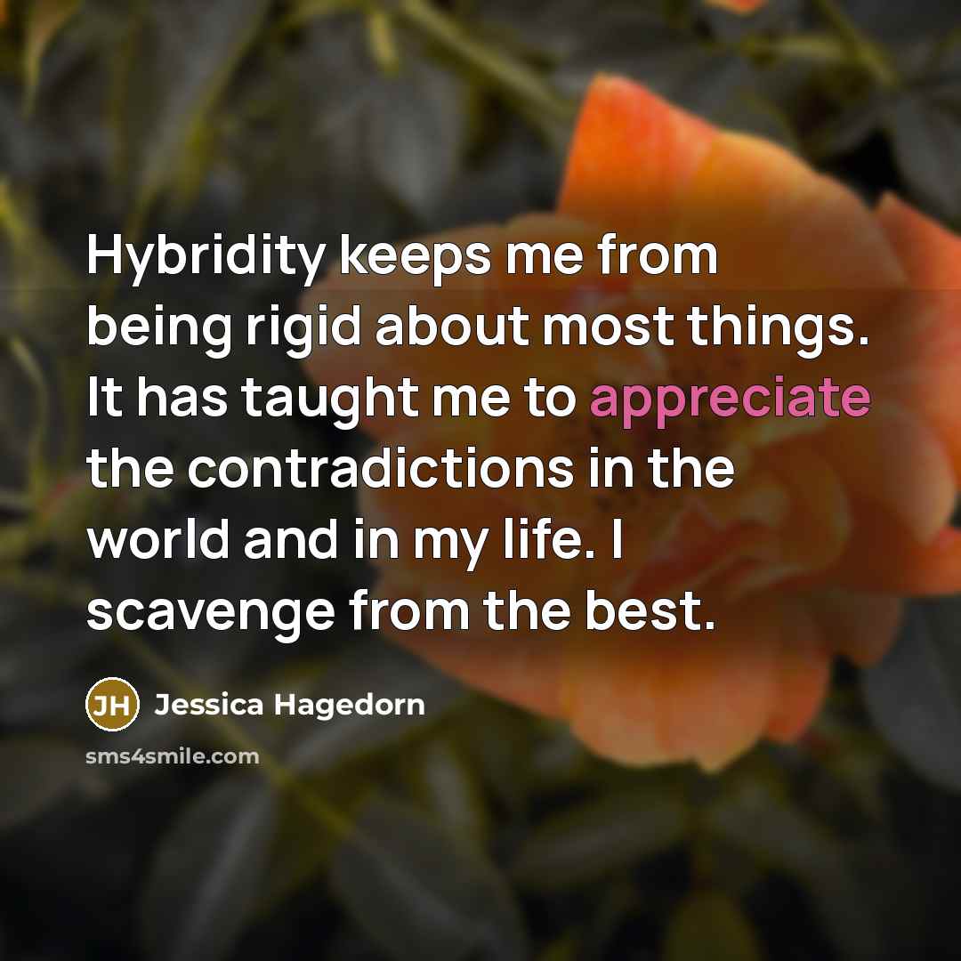 “Hybridity keeps me from being rigid about most things. It has taught me to appreciate the contradictions in the world and in my life. I scavenge from the best.” quote by Jessica Hagedorn