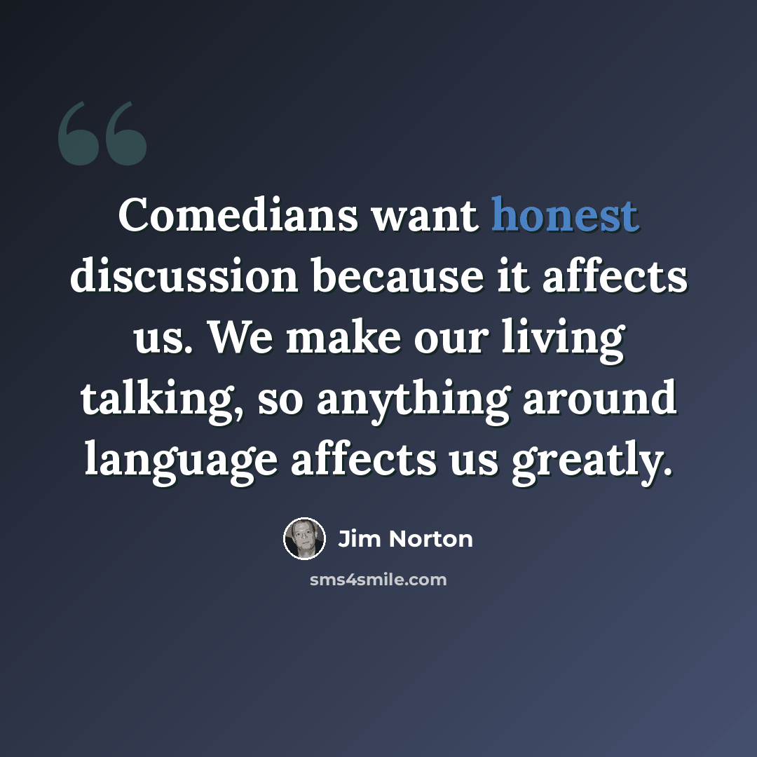 “Comedians want honest discussion because it affects us. We make our living talking, so anything around language affects us greatly.” quote by Jim Norton