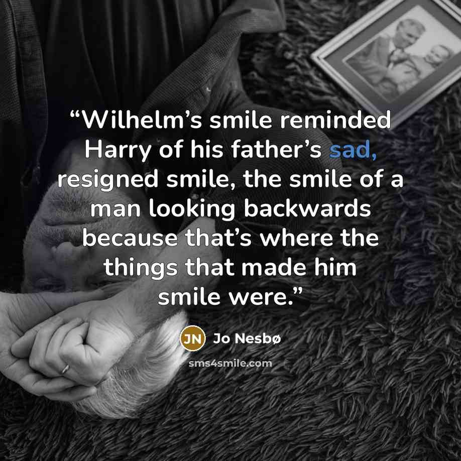 “Wilhelm’s smile reminded Harry of his father’s sad, resigned smile, the smile of a man looking backwards because that’s where the things that made him smile were.” quote by Jo Nesbø