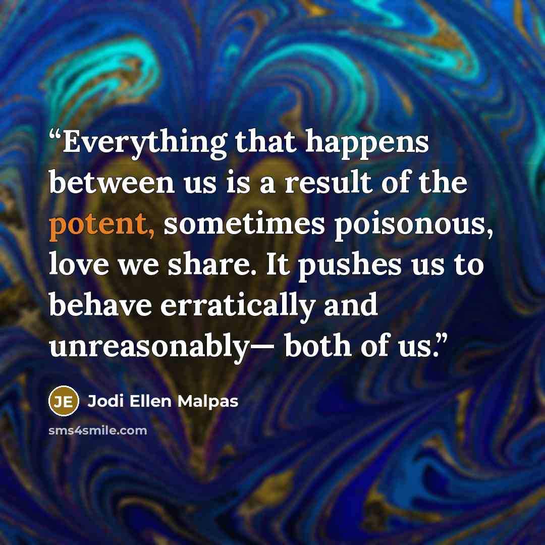 “Everything that happens between us is a result of the potent, sometimes poisonous, love we share. It pushes us to behave erratically and unreasonably— both of us.” quote by Jodi Ellen Malpas