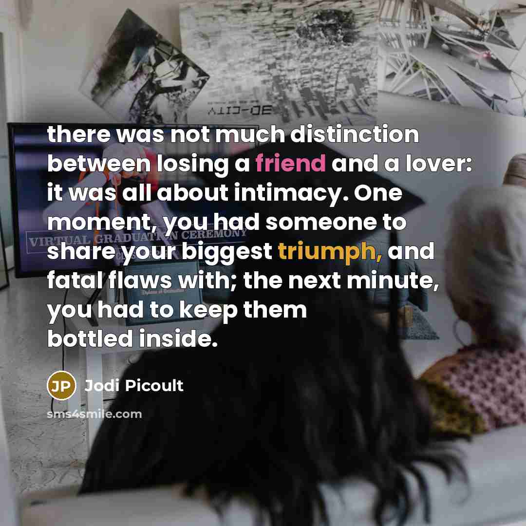 “there was not much distinction between losing a friend and a lover: it was all about intimacy. One moment, you had someone to share your biggest triumph, and fatal flaws with; the next minute, you had to keep them bottled inside.” quote by Jodi Picoult
