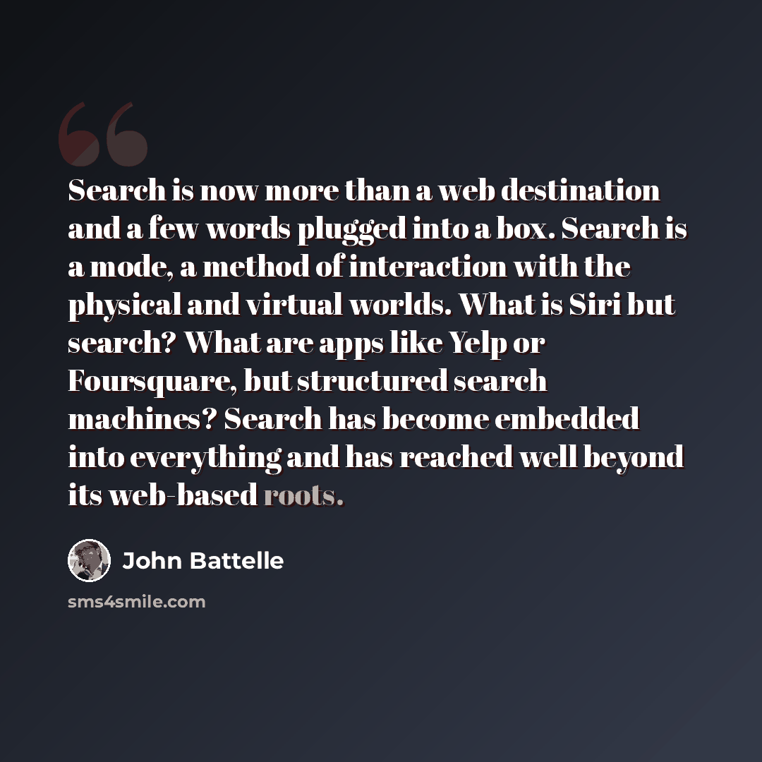 “Search is now more than a web destination and a few words plugged into a box. Search is a mode, a method of interaction with the physical and virtual worlds. What is Siri but search? What are apps like Yelp or Foursquare, but structured search machines? Search has become embedded into everything…” quote by John Battelle