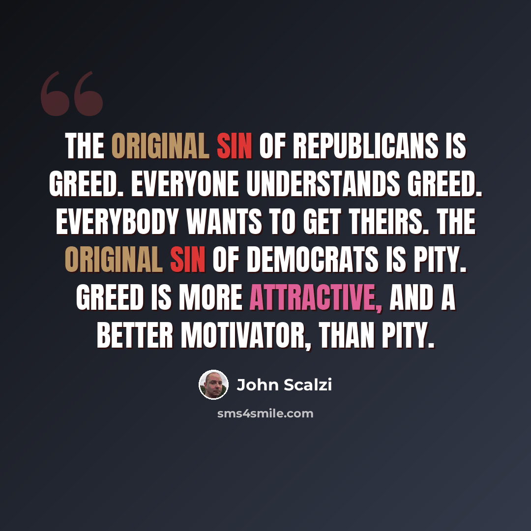 “The original sin of Republicans is greed. Everyone understands greed. Everybody wants to get theirs. The original sin of Democrats is pity. Greed is more attractive, and a better motivator, than pity.” quote by John Scalzi