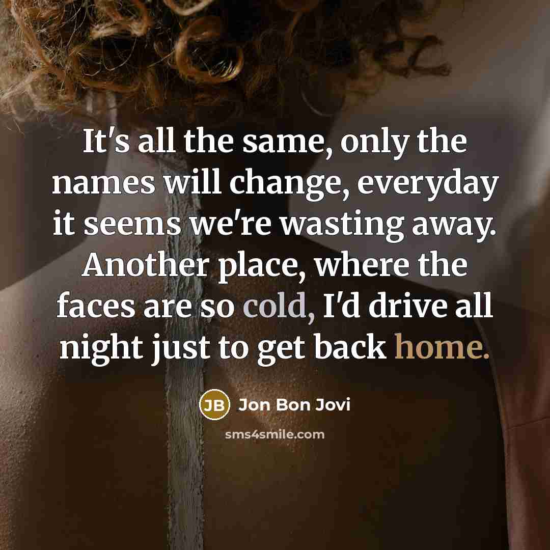 “It's all the same, only the names will change, everyday it seems we're wasting away. Another place, where the faces are so cold, I'd drive all night just to get back home.” quote by Jon Bon Jovi
