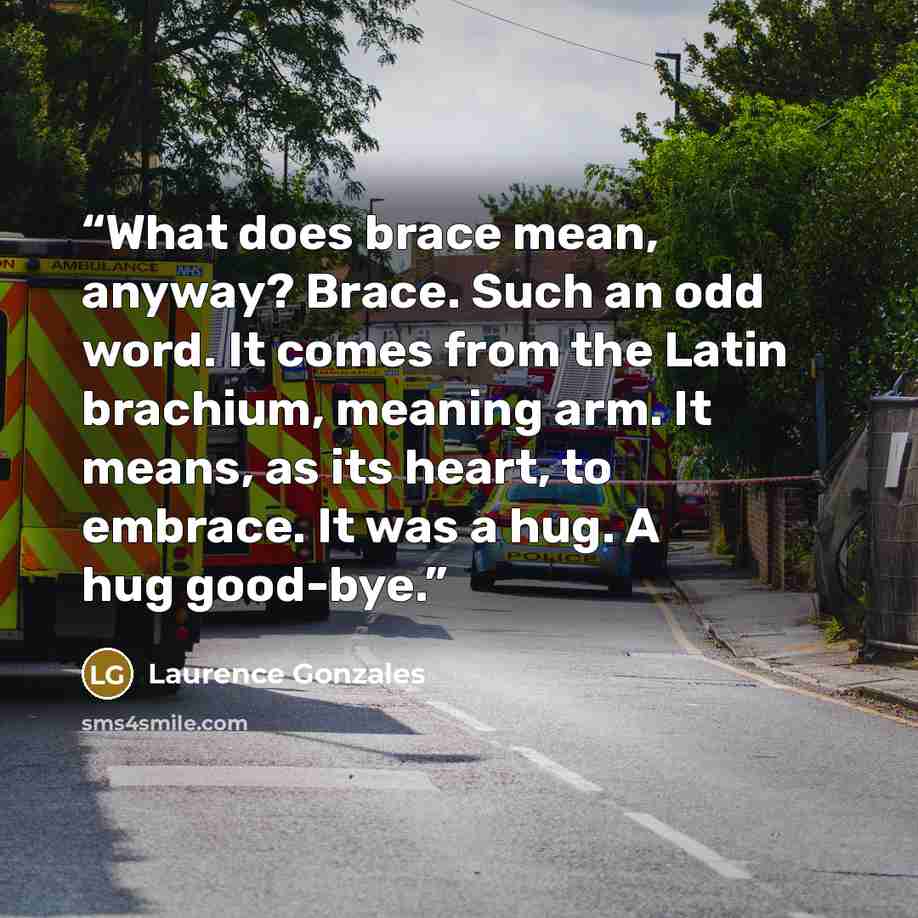 “What does brace mean, anyway? Brace. Such an odd word. It comes from the Latin brachium, meaning arm. It means, as its heart, to embrace. It was a hug. A hug good-bye.” quote by Laurence Gonzales