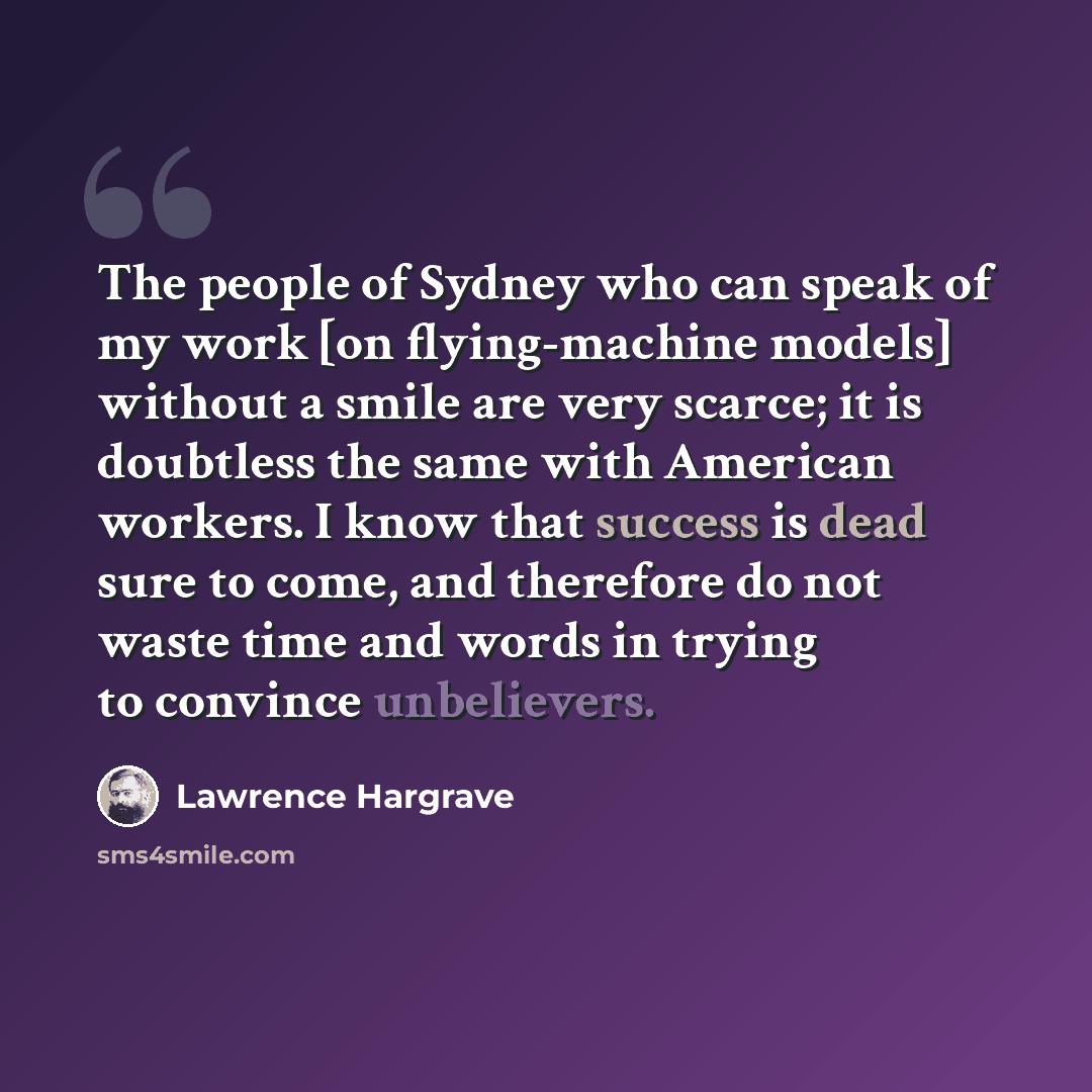 “The people of Sydney who can speak of my work [on flying-machine models] without a smile are very scarce; it is doubtless the same with American workers. I know that success is dead sure to come, and therefore do not waste time and words in trying to convince unbelievers.” quote by Lawrence Hargrave