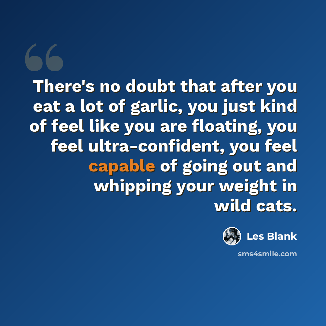 “There's no doubt that after you eat a lot of garlic, you just kind of feel like you are floating, you feel ultra-confident, you feel capable of going out and whipping your weight in wild cats.” quote by Les Blank