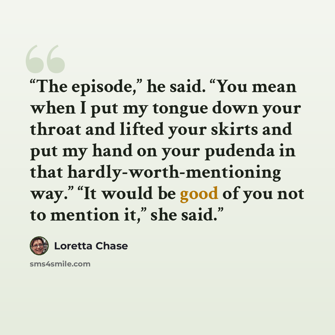 “The episode,” he said. “You mean when I put my tongue down your throat and lifted your skirts and put my hand on your pudenda in that hardly-worth-mentioning way.” “It would be good of you not to mention it,” she said.” quote by Loretta Chase