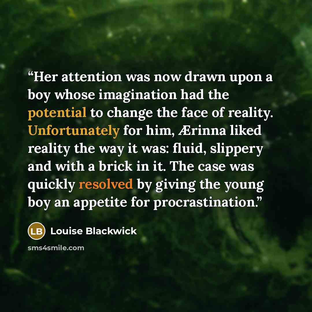 “Her attention was now drawn upon a boy whose imagination had the potential to change the face of reality. Unfortunately for him, Ærinna liked reality the way it was: fluid, slippery and with a brick in it. The case was quickly resolved by giving the young boy an appetite for procrastination.” quote by Louise Blackwick
