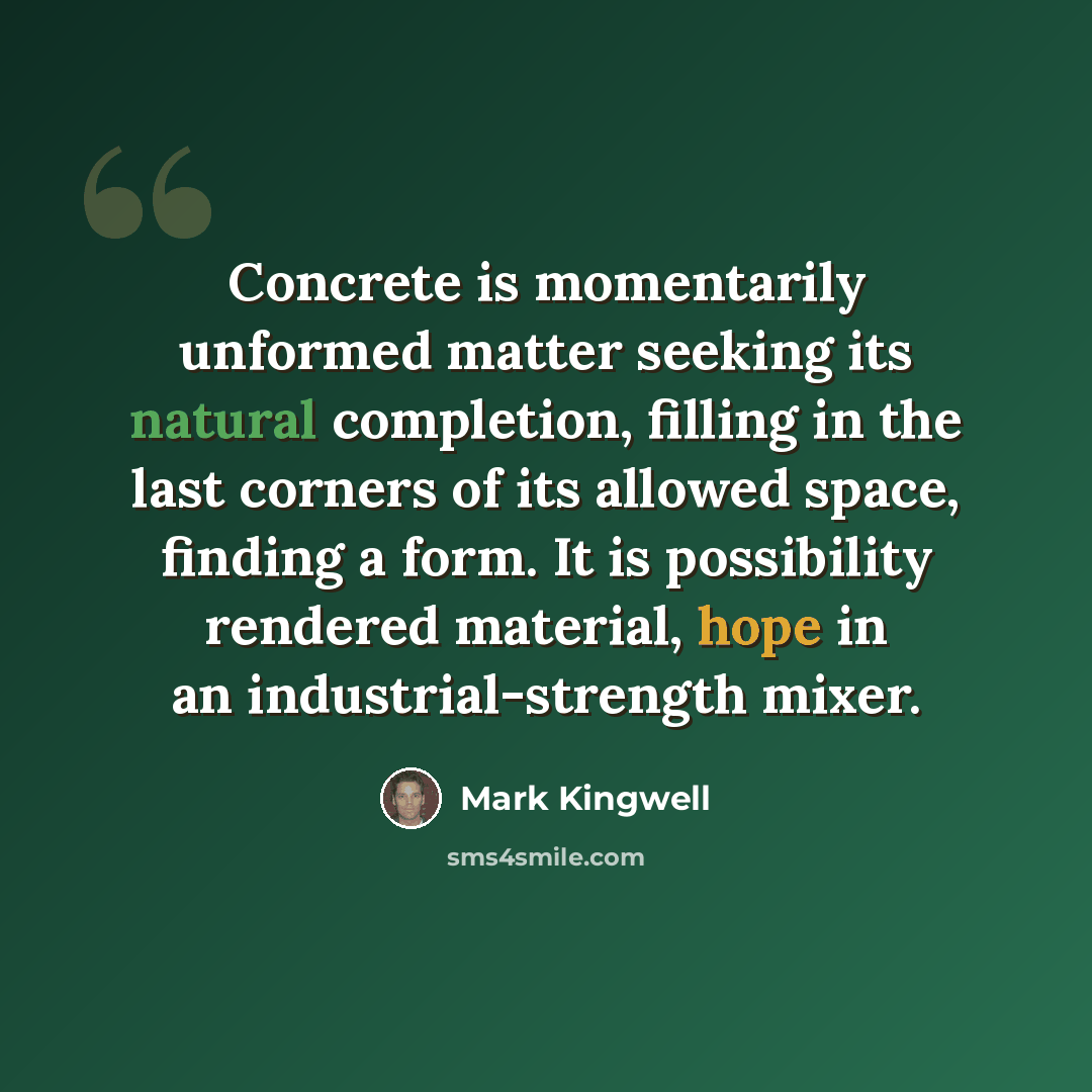 “Concrete is momentarily unformed matter seeking its natural completion, filling in the last corners of its allowed space, finding a form. It is possibility rendered material, hope in an industrial-strength mixer.” quote by Mark Kingwell