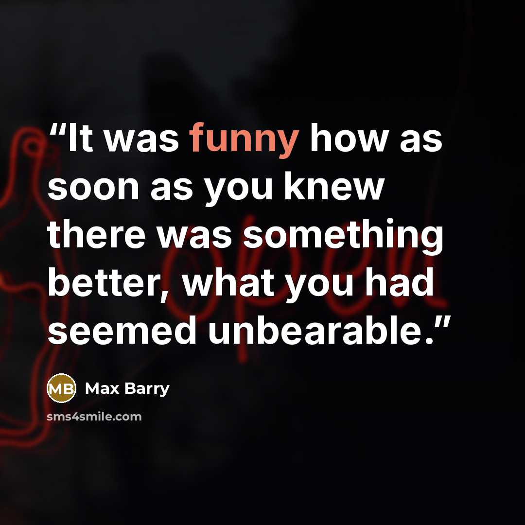 “It was funny how as soon as you knew there was something better, what you had seemed unbearable.” quote by Max Barry