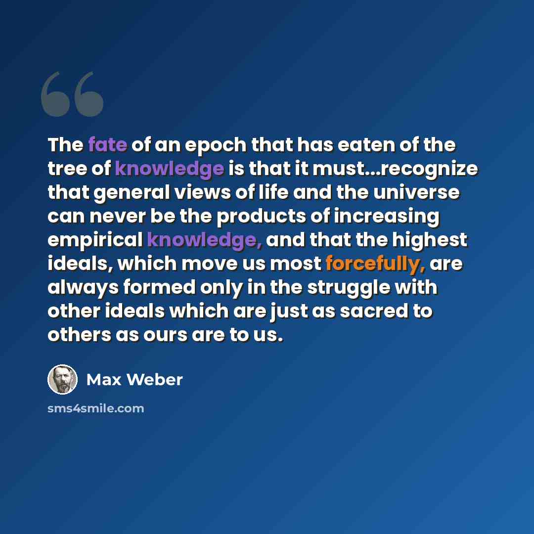 “The fate of an epoch that has eaten of the tree of knowledge is that it must...recognize that general views of life and the universe can never be the products of increasing empirical knowledge, and that the highest ideals, which move us most forcefully, are always formed only in the struggle with…” quote by Max Weber