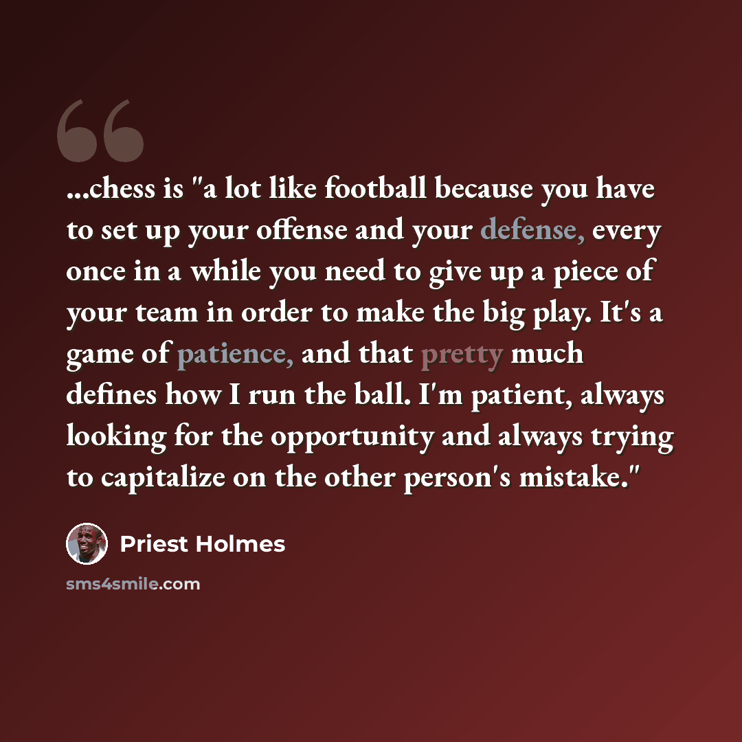 “...chess is "a lot like football because you have to set up your offense and your defense, every once in a while you need to give up a piece of your team in order to make the big play. It's a game of patience, and that pretty much defines how I run the ball. I'm patient, always looking for the…” quote by Priest Holmes