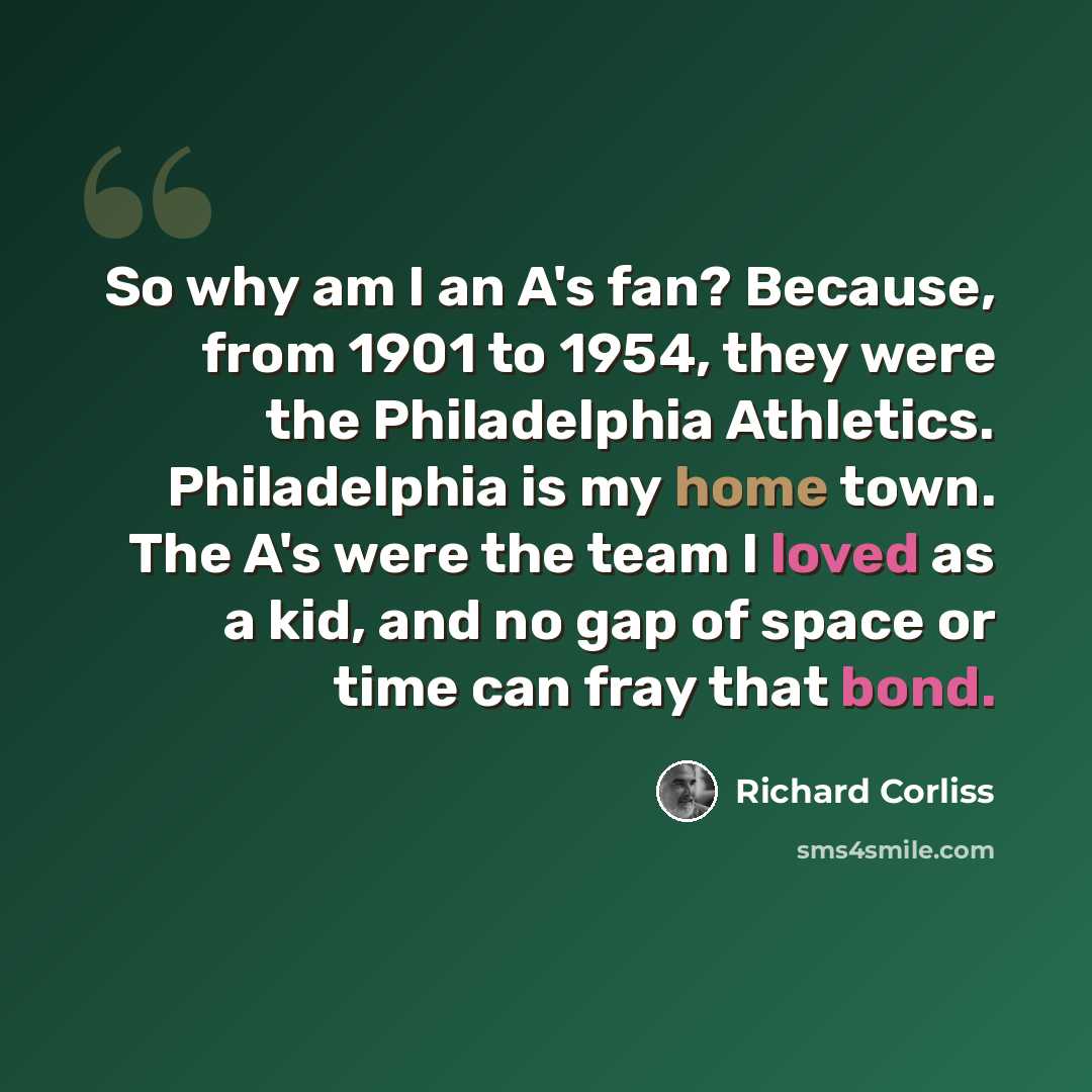 “So why am I an A's fan? Because, from 1901 to 1954, they were the Philadelphia Athletics. Philadelphia is my home town. The A's were the team I loved as a kid, and no gap of space or time can fray that bond.” quote by Richard Corliss