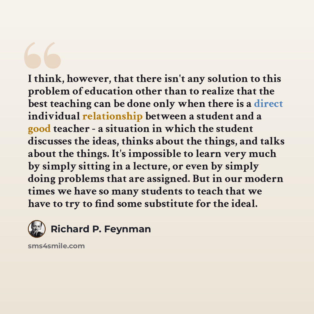 “I think, however, that there isn't any solution to this problem of education other than to realize that the best teaching can be done only when there is a direct individual relationship between a student and a good teacher - a situation in which the student discusses the ideas, thinks about the…” quote by Richard P. Feynman