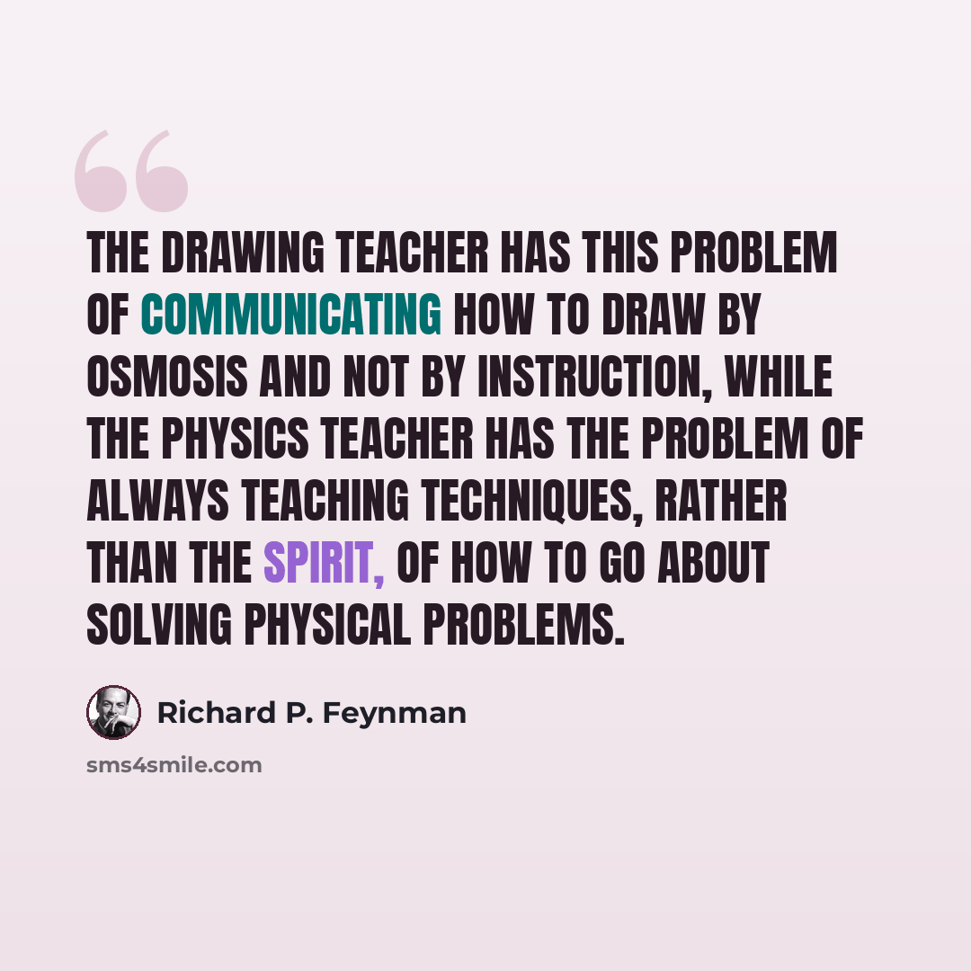 “The drawing teacher has this problem of communicating how to draw by osmosis and not by instruction, while the physics teacher has the problem of always teaching techniques, rather than the spirit, of how to go about solving physical problems.” quote by Richard P. Feynman