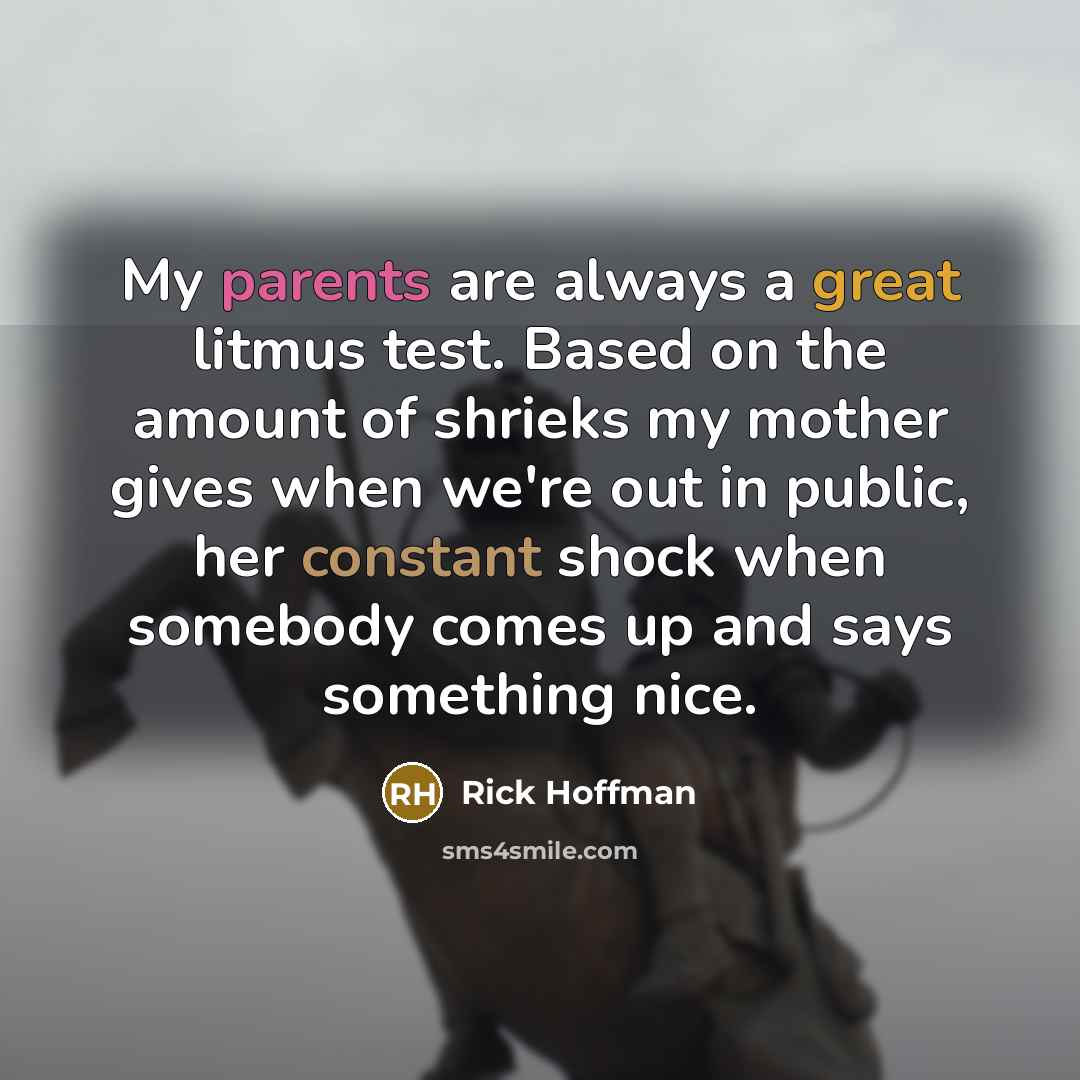 “My parents are always a great litmus test. Based on the amount of shrieks my mother gives when we're out in public, her constant shock when somebody comes up and says something nice.” quote by Rick Hoffman