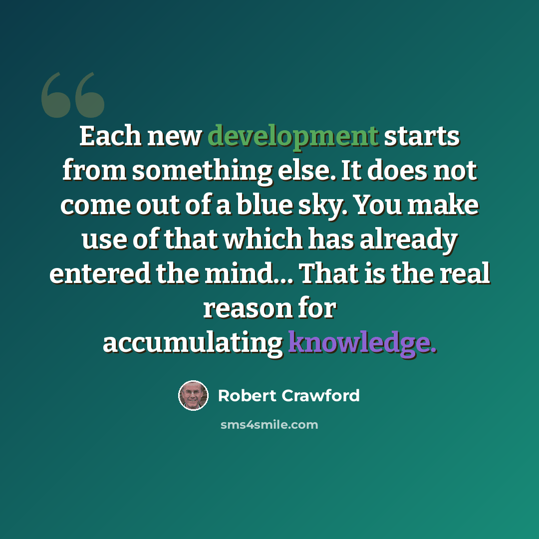 “Each new development starts from something else. It does not come out of a blue sky. You make use of that which has already entered the mind… That is the real reason for accumulating knowledge.” quote by Robert Crawford