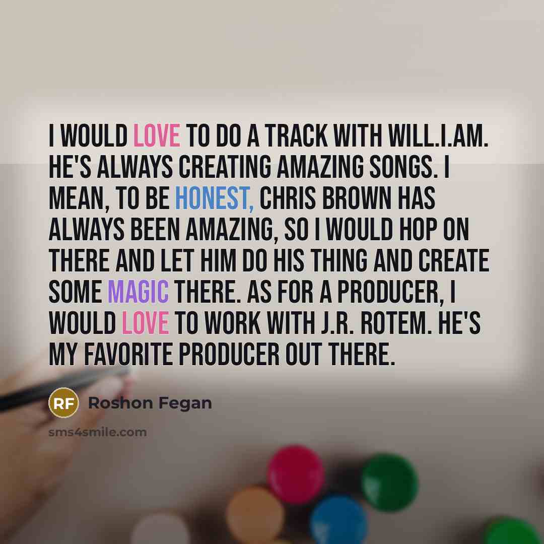 “I would love to do a track with Will.I.Am. He's always creating amazing songs. I mean, to be honest, Chris Brown has always been amazing, so I would hop on there and let him do his thing and create some magic there. As for a producer, I would love to work with J.R. Rotem. He's my favorite producer…” quote by Roshon Fegan