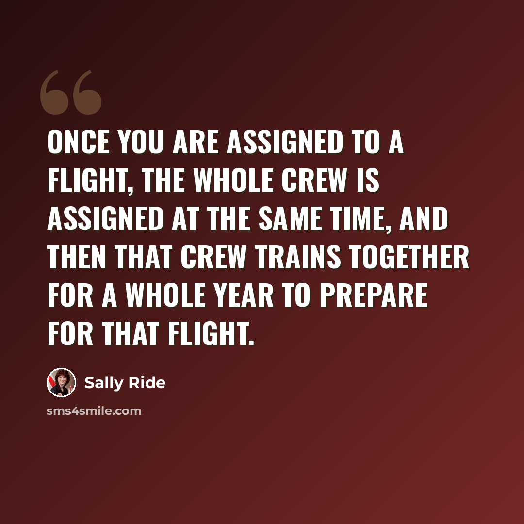 “Once you are assigned to a flight, the whole crew is assigned at the same time, and then that crew trains together for a whole year to prepare for that flight.” quote by Sally Ride