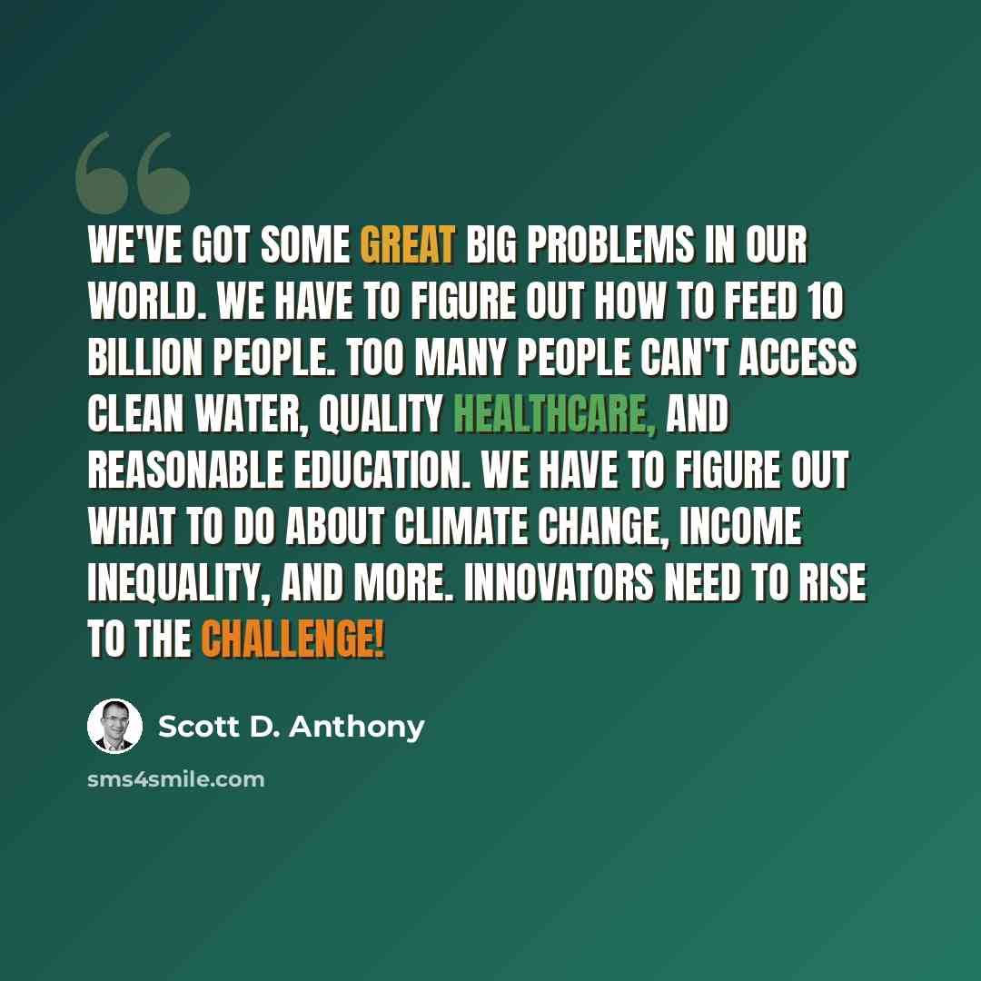 “We've got some great big problems in our world. We have to figure out how to feed 10 billion people. Too many people can't access clean water, quality healthcare, and reasonable education. We have to figure out what to do about climate change, income inequality, and more. Innovators need to rise…” quote by Scott D. Anthony