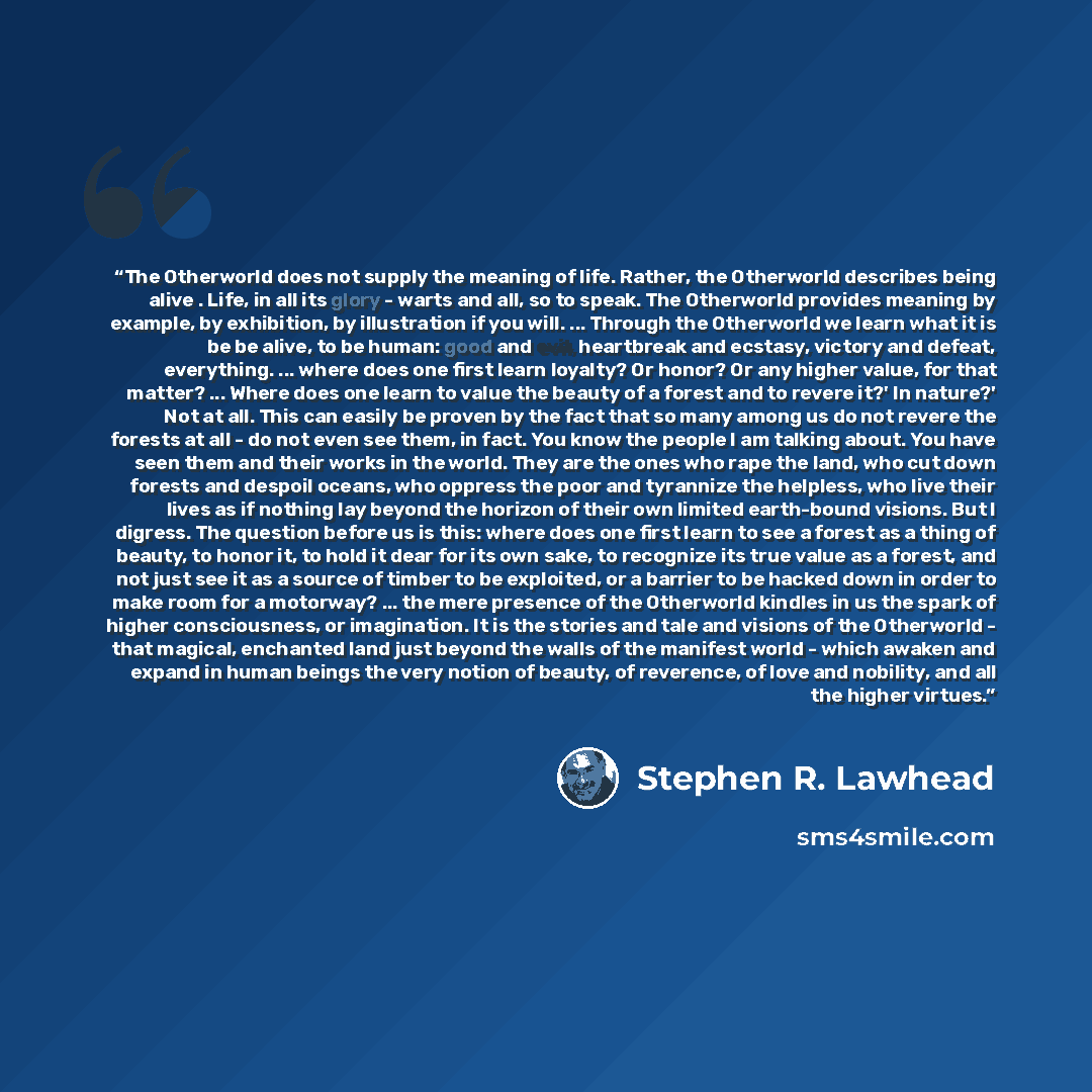 “The Otherworld does not supply the meaning of life. Rather, the Otherworld describes being alive . Life, in all its glory - warts and all, so to speak. The Otherworld provides meaning by example, by exhibition, by illustration if you will. ... Through the Otherworld we learn what it is be be…” quote by Stephen R. Lawhead