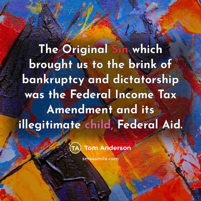 “The Original Sin which brought us to the brink of bankruptcy and dictatorship was the Federal Income Tax Amendment and its illegitimate child, Federal Aid.” quote by Tom Anderson