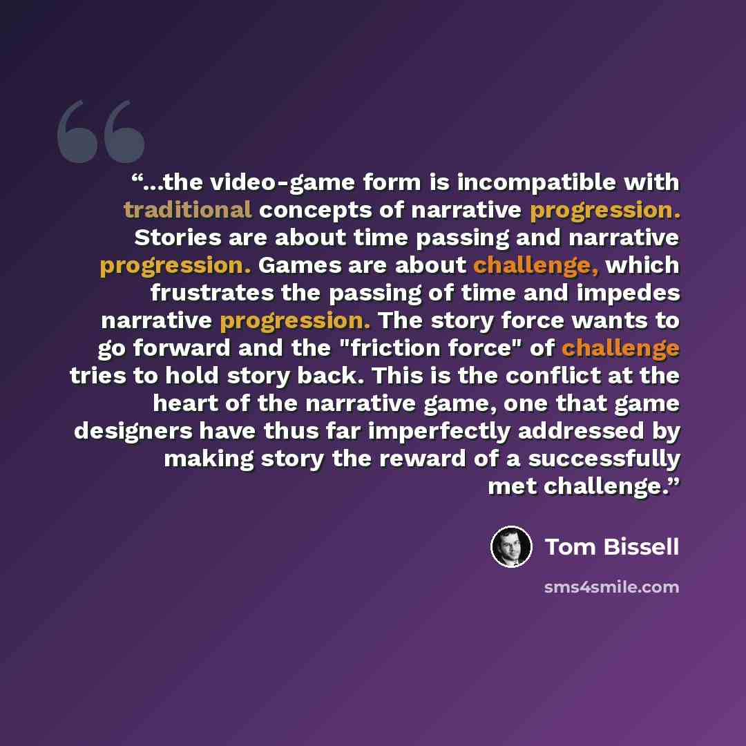 “...the video-game form is incompatible with traditional concepts of narrative progression. Stories are about time passing and narrative progression. Games are about challenge, which frustrates the passing of time and impedes narrative progression. The story force wants to go forward and the…” quote by Tom Bissell