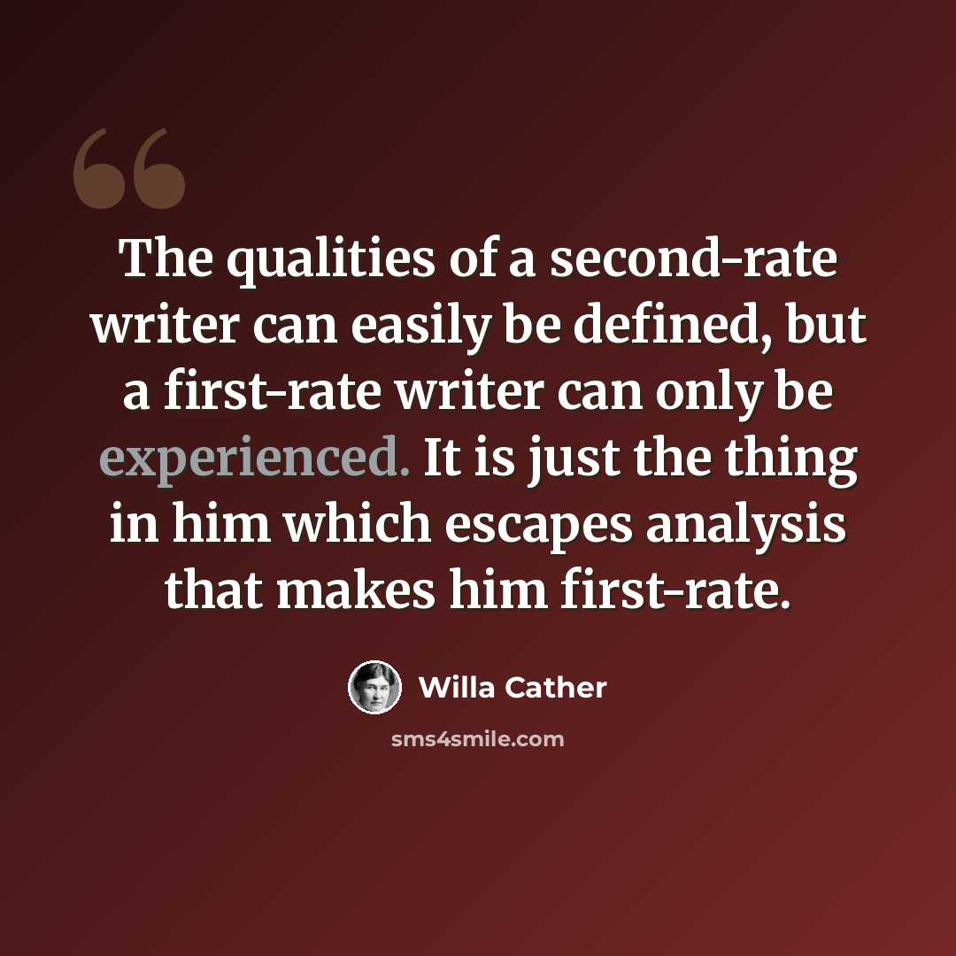 “The qualities of a second-rate writer can easily be defined, but a first-rate writer can only be experienced. It is just the thing in him which escapes analysis that makes him first-rate.” quote by Willa Cather