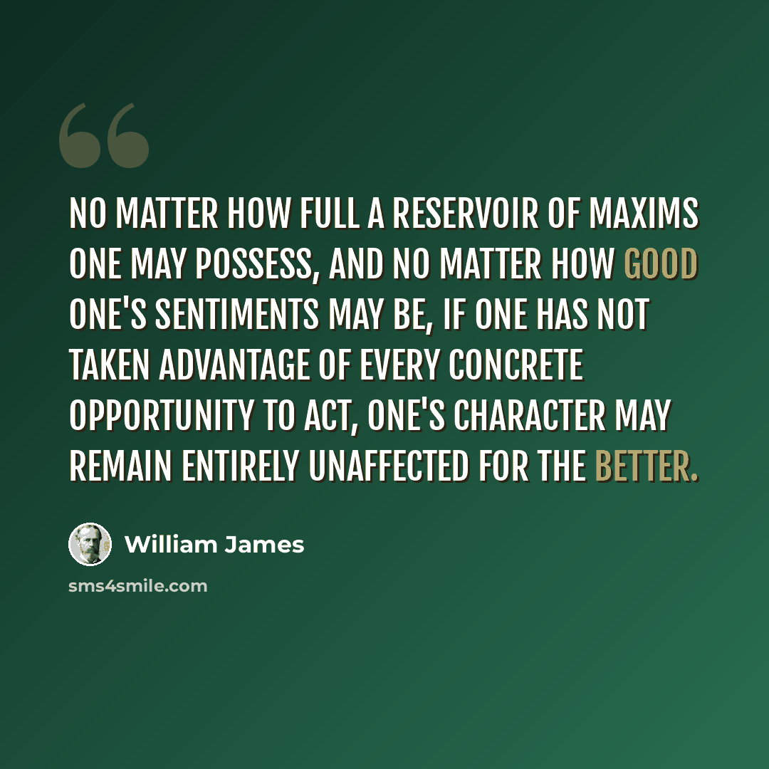 “No matter how full a reservoir of maxims one may possess, and no matter how good one's sentiments may be, if one has not taken advantage of every concrete opportunity to act, one's character may remain entirely unaffected for the better.” quote by William James