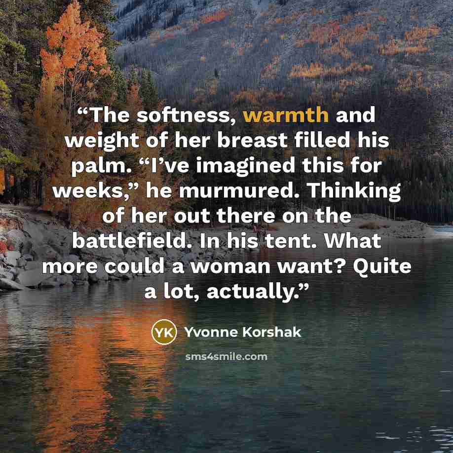 “The softness, warmth and weight of her breast filled his palm. “I’ve imagined this for weeks,” he murmured. Thinking of her out there on the battlefield. In his tent. What more could a woman want? Quite a lot, actually.” quote by Yvonne Korshak