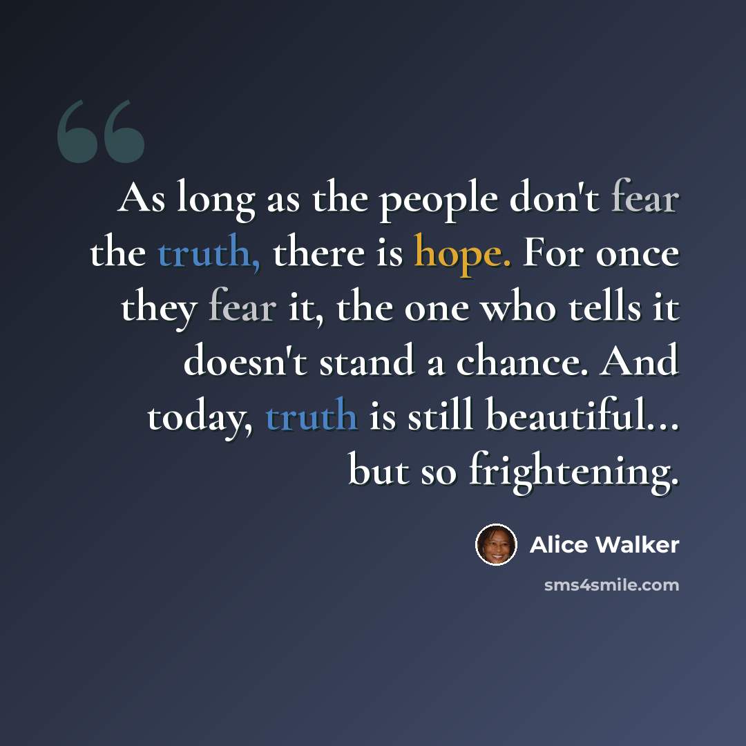 “As long as the people don't fear the truth, there is hope. For once they fear it, the one who tells it doesn't stand a chance. And today, truth is still beautiful... but so frightening.” quote by Alice Walker