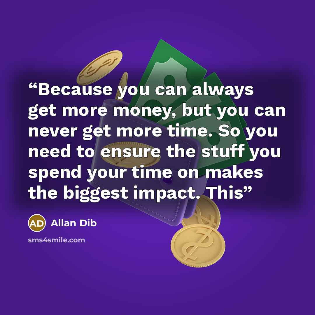 “Because you can always get more money, but you can never get more time. So you need to ensure the stuff you spend your time on makes the biggest impact. This” quote by Allan Dib