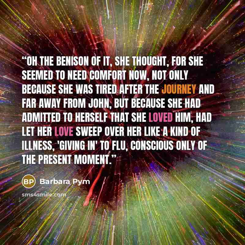 “Oh the benison of it, she thought, for she seemed to need comfort now, not only because she was tired after the journey and far away from John, but because she had admitted to herself that she loved him, had let her love sweep over her like a kind of illness, 'giving in' to flu, conscious only of…” quote by Barbara Pym